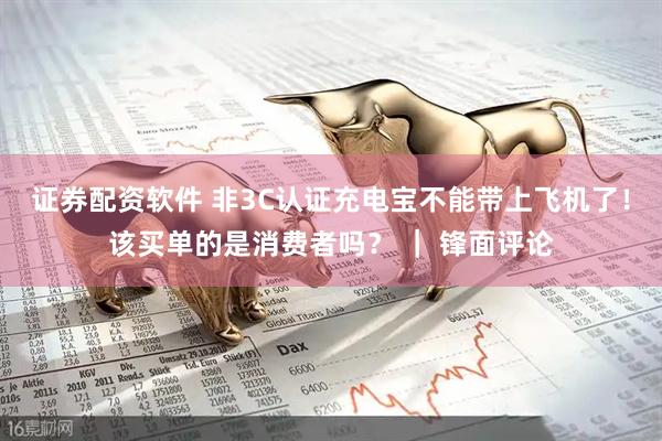 证券配资软件 非3C认证充电宝不能带上飞机了！该买单的是消费者吗？ ｜ 锋面评论