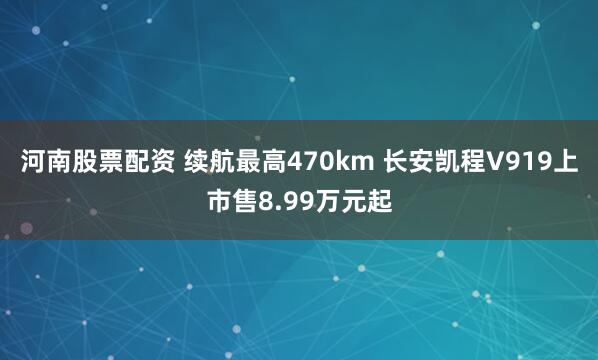 河南股票配资 续航最高470km 长安凯程V919上市售8.99万元起