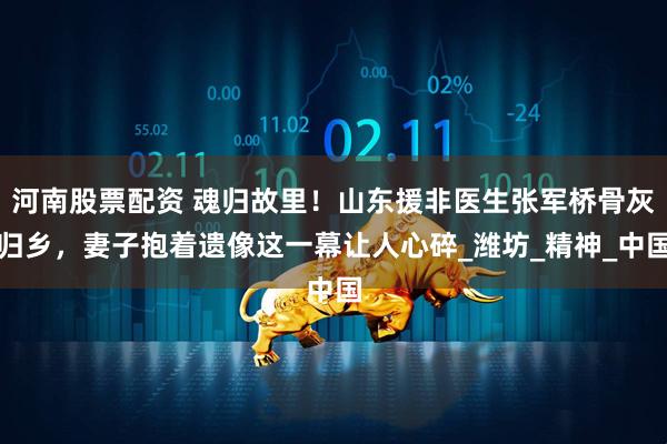 河南股票配资 魂归故里！山东援非医生张军桥骨灰归乡，妻子抱着遗像这一幕让人心碎_潍坊_精神_中国