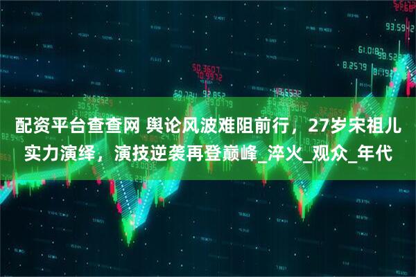 配资平台查查网 舆论风波难阻前行，27岁宋祖儿实力演绎，演技逆袭再登巅峰_淬火_观众_年代
