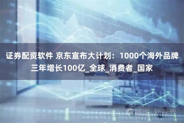 证券配资软件 京东宣布大计划：1000个海外品牌三年增长100亿_全球_消费者_国家