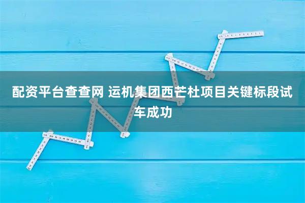 配资平台查查网 运机集团西芒杜项目关键标段试车成功