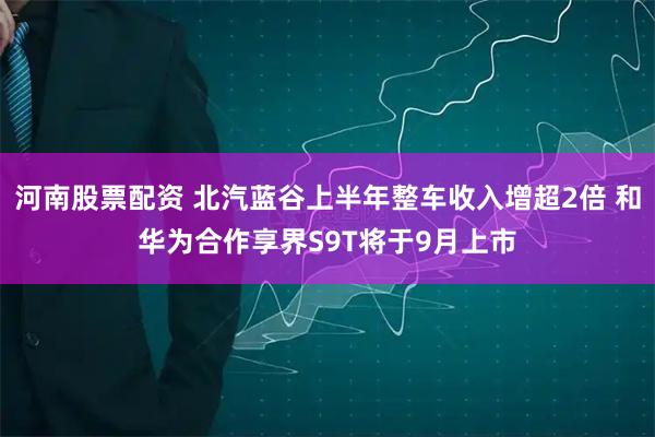 河南股票配资 北汽蓝谷上半年整车收入增超2倍 和华为合作享界S9T将于9月上市