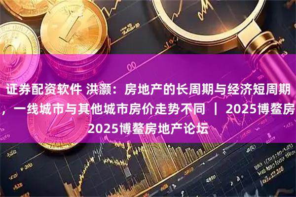 证券配资软件 洪灏：房地产的长周期与经济短周期相互影响，一线城市与其他城市房价走势不同 ｜ 2025博鳌房地产论坛