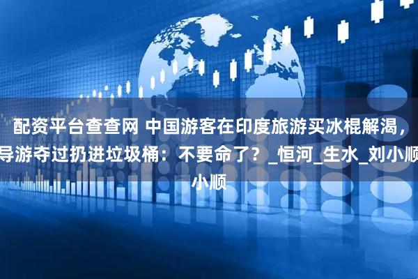 配资平台查查网 中国游客在印度旅游买冰棍解渴，导游夺过扔进垃圾桶：不要命了？_恒河_生水_刘小顺