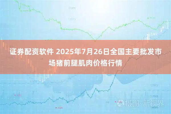 证券配资软件 2025年7月26日全国主要批发市场猪前腿肌肉价格行情