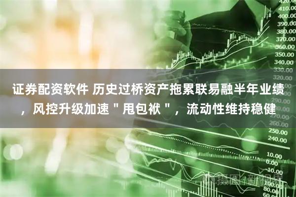 证券配资软件 历史过桥资产拖累联易融半年业绩，风控升级加速＂甩包袱＂，流动性维持稳健