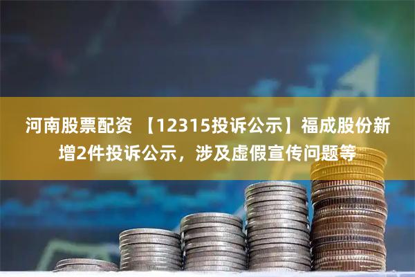河南股票配资 【12315投诉公示】福成股份新增2件投诉公示，涉及虚假宣传问题等