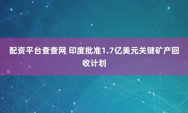 配资平台查查网 印度批准1.7亿美元关键矿产回收计划