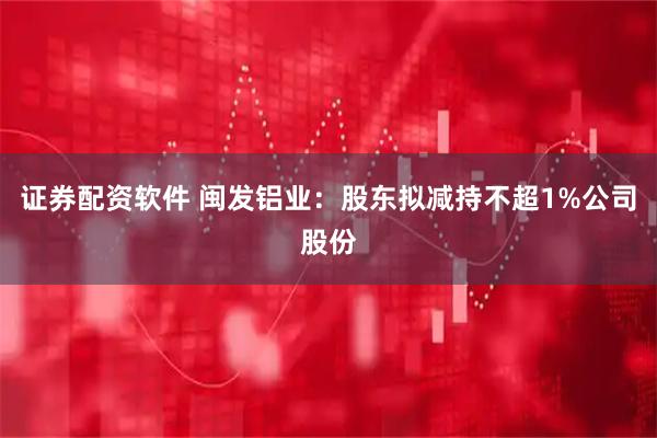 证券配资软件 闽发铝业：股东拟减持不超1%公司股份