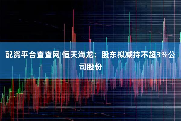 配资平台查查网 恒天海龙：股东拟减持不超3%公司股份