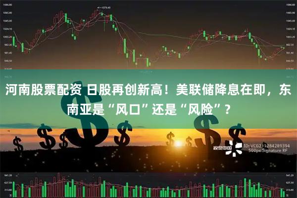 河南股票配资 日股再创新高！美联储降息在即，东南亚是“风口”还是“风险”？