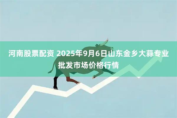 河南股票配资 2025年9月6日山东金乡大蒜专业批发市场价格行情
