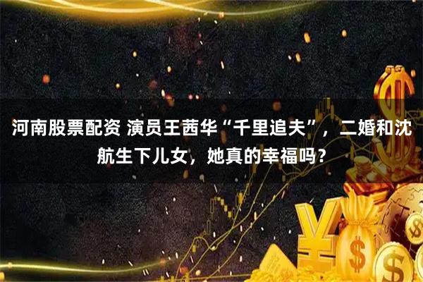 河南股票配资 演员王茜华“千里追夫”，二婚和沈航生下儿女，她真的幸福吗？