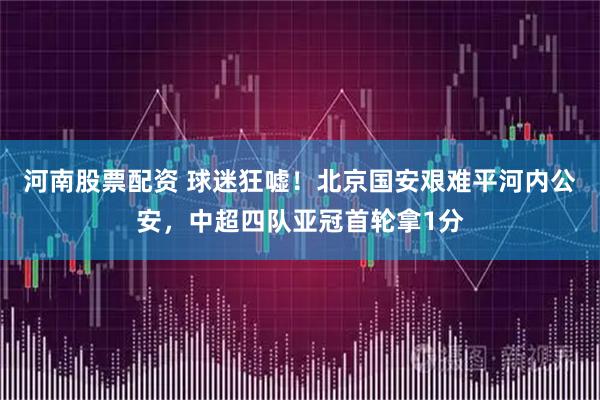 河南股票配资 球迷狂嘘！北京国安艰难平河内公安，中超四队亚冠首轮拿1分