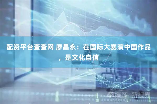 配资平台查查网 廖昌永：在国际大赛演中国作品，是文化自信