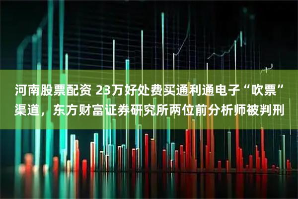 河南股票配资 23万好处费买通利通电子“吹票”渠道，东方财富证券研究所两位前分析师被判刑