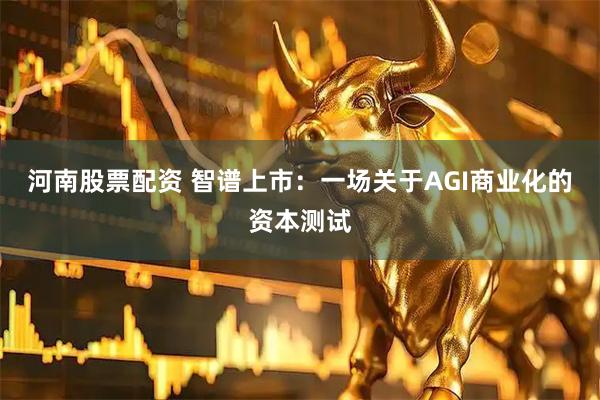 河南股票配资 智谱上市：一场关于AGI商业化的资本测试